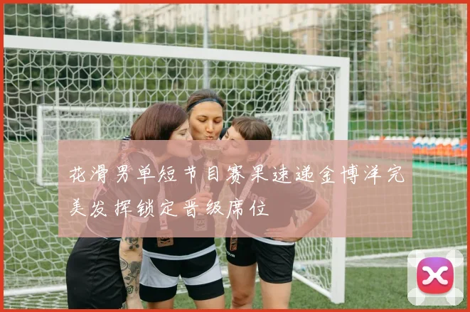 花滑男单短节目赛果速递金博洋完美发挥锁定晋级席位