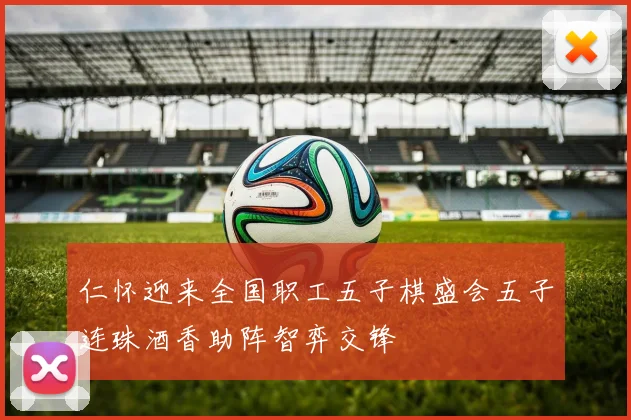 仁怀迎来全国职工五子棋盛会五子连珠酒香助阵智弈交锋