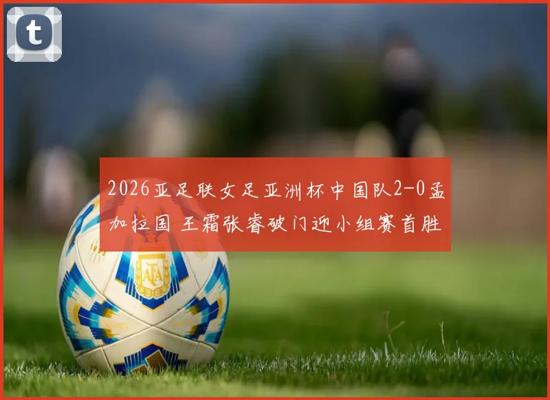 2026亚足联女足亚洲杯中国队2-0孟加拉国 王霜张睿破门迎小组赛首胜