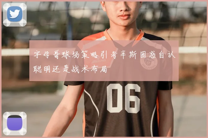 字母哥球场策略引考辛斯困惑自认聪明还是战术布局