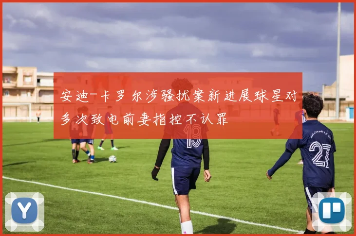 安迪-卡罗尔涉骚扰案新进展球星对多次致电前妻指控不认罪