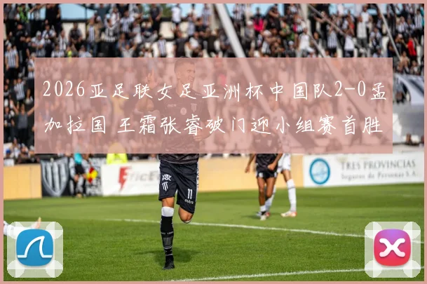 2026亚足联女足亚洲杯中国队2-0孟加拉国 王霜张睿破门迎小组赛首胜