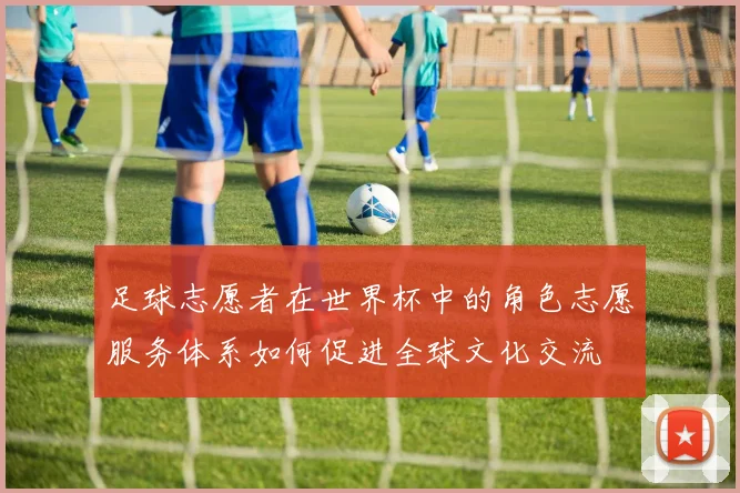 足球志愿者在世界杯中的角色志愿服务体系如何促进全球文化交流