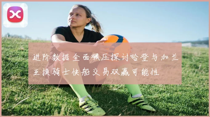 进阶数据全面碾压探讨哈登与加兰互换骑士快船交易双赢可能性