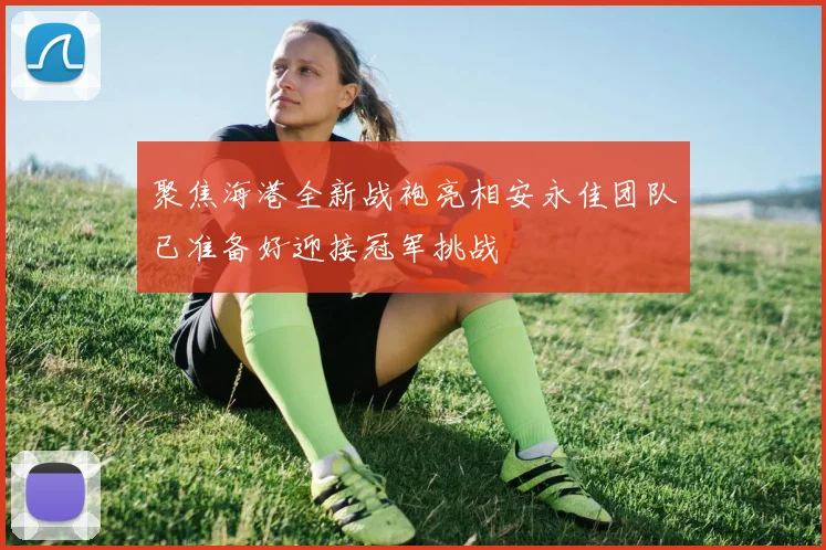 聚焦海港全新战袍亮相安永佳团队已准备好迎接冠军挑战