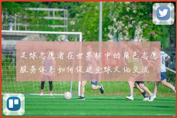 足球志愿者在世界杯中的角色志愿服务体系如何促进全球文化交流