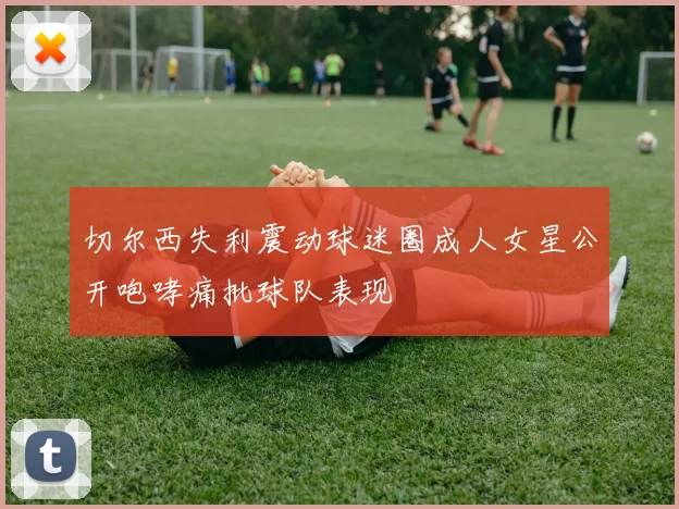 切尔西失利震动球迷圈成人女星公开咆哮痛批球队表现