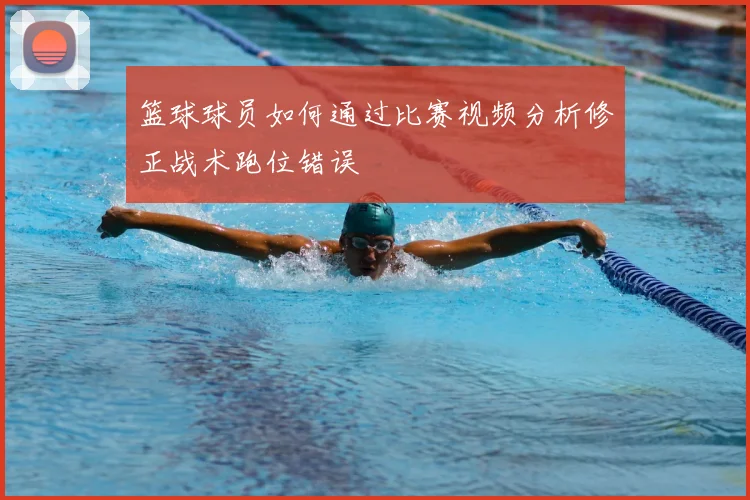 篮球球员如何通过比赛视频分析修正战术跑位错误