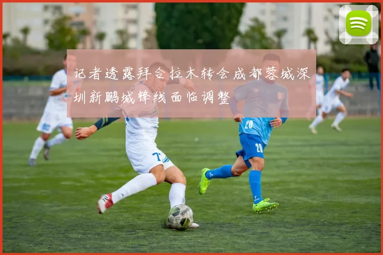 记者透露拜合拉木转会成都蓉城深圳新鹏城锋线面临调整