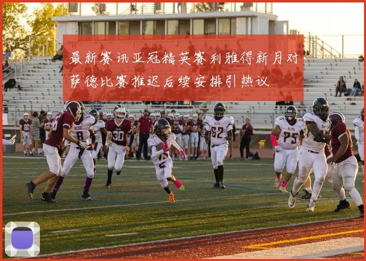 最新赛讯亚冠精英赛利雅得新月对萨德比赛推迟后续安排引热议