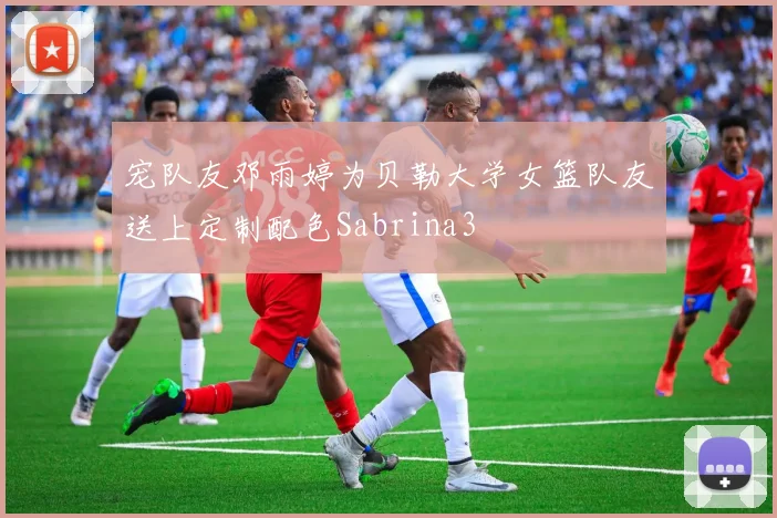宠队友邓雨婷为贝勒大学女篮队友送上定制配色Sabrina3